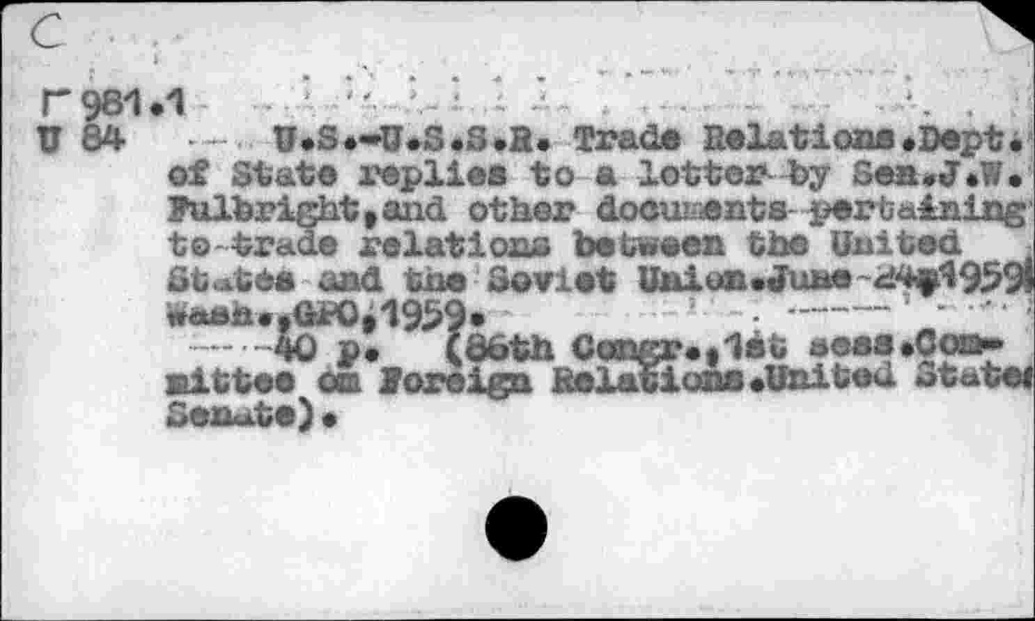 ﻿11.1	.. ■	....	.	.
•	- U.S.-U.ß.S.R. Trad® Relations.Dept.
of State replies to a lotterby Sen.J.W. Fulbright»and other documents pertaining to trade relations be tween the United Stute» and the Soviet Union»June wàk»h..GK).1959.	-• —---‘ ’
-----Ä0 p. (doth Cangr.»1ét aoas.Coo-Bittee on Foreign Relations.United Stute«
Senate) •